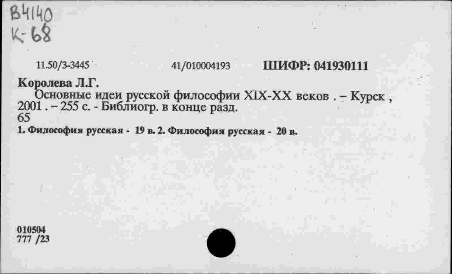 ﻿11.50/3-3445	41/010004193 ШИФР: 041930111
Королева Л.Г.
Основные идеи русской философии Х1Х-ХХ веков . - Курск , 2001. - 255 с. - Библиогр. в конце разд.
65
1. Философия русская - 19 в. 2. Философия русская - 20 в.
010504
777/23